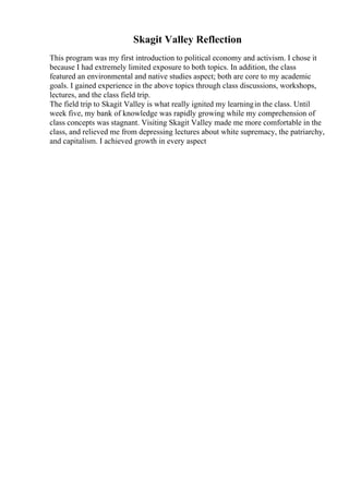 Skagit Valley Reflection
This program was my first introduction to political economy and activism. I chose it
because I had extremely limited exposure to both topics. In addition, the class
featured an environmental and native studies aspect; both are core to my academic
goals. I gained experience in the above topics through class discussions, workshops,
lectures, and the class field trip.
The field trip to Skagit Valley is what really ignited my learningin the class. Until
week five, my bank of knowledge was rapidly growing while my comprehension of
class concepts was stagnant. Visiting Skagit Valley made me more comfortable in the
class, and relieved me from depressing lectures about white supremacy, the patriarchy,
and capitalism. I achieved growth in every aspect
 