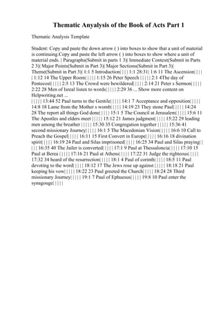 Thematic Anyalysis of the Book of Acts Part 1
Thematic Analysis Template
Student: Copy and paste the down arrow ( ) into boxes to show that a unit of material
is continuing.Copy and paste the left arrow ( ) into boxes to show where a unit of
material ends. | Paragraphs(Submit in parts 1 3)| Immediate Context(Submit in Parts
2 3)| Major Points(Submit in Part 3)| Major Sections(Submit in Part 3)|
Theme(Submit in Part 3)| 1:1 5 Introduction| | | | 1:1 28:31| 1:6 11 The Ascension| | | |
| 1:12 14 The Upper Room| | | | | 1:15 26 Peter Speech | | | | | 2:1 4The day of
Pentecost| | | | | 2:5 13 The Crowd were bewildered| | | | | 2:14 21 Peter s Sermon| | | | |
2:22 28 Men of Isreal listen to words| | | | | 2:29 36 ... Show more content on
Helpwriting.net ...
| | | | | 13:44 52 Paul turns to the Gentile| | | | | 14:1 7 Acceptance and opposition| | | | |
14:8 18 Lame from the Mother s womb| | | | | 14:19 23 They stone Paul| | | | | 14:24
28 The report all things God done| | | | | 15:1 5 The Council at Jerusalem| | | | | 15:6 11
The Apostles and elders meet | | | | | 15:12 21 James judgment| | | | | 15:22 29 leading
men among the breather | | | | | 15:30 35 Congregation together | | | | | 15:36 41
second missionary Journey| | | | | 16:1 5 The Macedonian Vision| | | | | 16:6 10 Call to
Preach the Gospel| | | | | 16:11 15 First Convert in Europe| | | | | 16:16 18 divination
spirit| | | | | 16:19 24 Paul and Silas imprisoned| | | | | 16:25 34 Paul and Silas praying| |
| | | 16:35 40 The Jailer is converted| | | | | 17:1 9 Paul at Thessaloncia| | | | | 17:10 15
Paul at Berea | | | | | 17:16 21 Paul at Athens| | | | | 17:22 31 Judge the righteous| | | | |
17:32 34 heard of the resurrection| | | | | 18:1 4 Paul of corinth| | | | | 18:5 11 Paul
devoting to the word| | | | | 18:12 17 The Jews rose up against | | | | | 18:18 21 Paul
keeping his vow| | | | | 18:22 23 Paul greeted the Church| | | | | 18:24 28 Third
missionary Journey| | | | | 19:1 7 Paul of Ephuesus| | | | | 19:8 10 Paul enter the
synagouge| | | | |
 