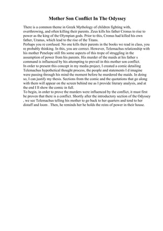 Mother Son Conflict In The Odyssey
There is a common theme in Greek Mythology of children fighting with,
overthrowing, and often killing their parents. Zeus kills his father Cronus to rise to
power as the king of the Olympian gods. Prior to this, Cronus had killed his own
father, Uranus, which lead to the rise of the Titans.
Perhaps you re confused. No one kills their parents in the books we read in class, you
re probably thinking. In this, you are correct. However, Telemachus relationship with
his mother Penelope still fits some aspects of this trope of struggling in the
assumption of power from his parents. His murder of the maids at his father s
command is influenced by his attempting to prevail in this mother son conflict.
In order to present this concept in my media project, I created a comic detailing
Telemachus hypothetical thought process, the people and statements I d imagine
were passing through his mind the moment before he murdered the maids. In doing
so, I can justify my thesis. Sections from the comic and the quotations that go along
with them will appear on the screen behind me as I provide literary analysis, and at
the end I ll show the comic in full.
To begin, in order to prove the murders were influenced by the conflict, it must first
be proven that there is a conflict. Shortly after the introductory section of the Odyssey
, we see Telemachus telling his mother to go back to her quarters and tend to her
distaff and loom . Then, he reminds her he holds the reins of power in their house.
 