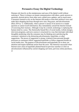 Persuasive Essay On Digital Technology
Humans rely heavily on the omnipresence and ease of the digital world without
realizing it. There is reliance on instant communication with others, quick answers to
questions, desired advice from other users, global news updates, and so much more.
Consumers learned to rely on the Internet and media to form their political views and
make their shopping decisions through news sites, blog posts, and advertisements
(Hess 2014 p. 1). Additionally, when a person is unsure of an answer to a simple
question or cannot recall information, they immediately consult the Internet instead
of exercising their memory. Although it may be a stretch, technology is replacing the
human mind in a sense. The rhetorically biased flow of social media, website designs,
television programs, and news sources is structured in a way that interrupts individual
thoughtby predicting what the consumer may be thinking next and drawing the
consumer s attention to the distracting advertisements, hyperlinks, or other
suggestions. The power of suggestion is strong; it detracts from personal thought
processes as consumers follow suggested hyperlinks or follow suggested friends on
social media sites. The purpose of advertisements and hyperlinks are to draw our
attention and inspire deliberate action from the users. The rhetoricis successful when
Internet users click on hyperlinks planted based on previous searches or click on
advertisements influenced by current shopping cart items, pervious online purchases,
or
 