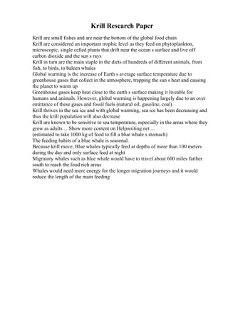 Krill Research Paper
Krill are small fishes and are near the bottom of the global food chain
Krill are considered an important trophic level as they feed on phytoplankton,
microscopic, single celled plants that drift near the ocean s surface and live off
carbon dioxide and the sun s rays
Krill in turn are the main staple in the diets of hundreds of different animals, from
fish, to birds, to baleen whales
Global warming is the increase of Earth s average surface temperature due to
greenhouse gases that collect in the atmosphere, trapping the sun s heat and causing
the planet to warm up
Greenhouse gases keep heat close to the earth s surface making it liveable for
humans and animals. However, global warming is happening largely due to an over
emittance of these gases and fossil fuels (natural oil, gasoline, coal)
Krill thrives in the sea ice and with global warming, sea ice has been decreasing and
thus the krill population will also decrease
Krill are known to be sensitive to sea temperature, especially in the areas where they
grow as adults ... Show more content on Helpwriting.net ...
(estimated to take 1000 kg of food to fill a blue whale s stomach)
The feeding habits of a blue whale is seasonal.
Because krill move, Blue whales typically feed at depths of more than 100 meters
during the day and only surface feed at night
Migratory whales such as blue whale would have to travel about 600 miles farther
south to reach the food rich areas
Whales would need more energy for the longer migration journeys and it would
reduce the length of the main feeding
 