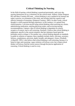 Critical Thinking In Nursing
In the field of nursing, critical thinking is practiced persistently, and every day
nursing interactions act as a whetstone for the critical mind. Authors, Elaine Simpson
RN and Mary Courtney RN state ...critical thinking is not a method to be learned, but
rather a process, an orientation of the mind, and includes both the cognitive and
affective domains of reasoning. (Simpson Courtney, 2002). In other words, critical
thought is a skill acquired through experience; in this instance, it is gained from
clinical practice. I envision myself using critical thinking when assessing my clients,
administering medication, enacting physician orders, and reviewing nursing
recommendations. Lipman s idea of critical thinking is dependent on criteria,
receptive of context, and is self correcting. Similarly, I believe that critical thinking is
judgement, specific to the current situation, that has substance based upon the
principles used to critique it. Put another way, critical thinking depends on standards
to guide its solution or response; these standards include clarity, relevance, accuracy,
fairness, completeness, precision, depth, breadth, and adequacy. (Jones, Elizabeth
A.|Ratcliff, 1993). I also believe that critical thinking is self correcting, because it is
based in logic and reasoning; vague solutions will always exist, but a sharp critical
thinker will always find the correct answer through the precise application of
reasoning. Critical thinking is used in every
 