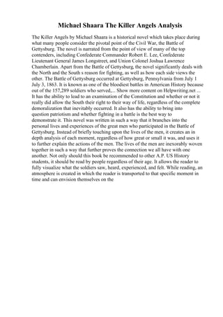 Michael Shaara The Killer Angels Analysis
The Killer Angels by Michael Shaara is a historical novel which takes place during
what many people consider the pivotal point of the Civil War, the Battle of
Gettysburg. The novel is narrated from the point of view of many of the top
contenders, including Confederate Commander Robert E. Lee, Confederate
Lieutenant General James Longstreet, and Union Colonel Joshua Lawrence
Chamberlain. Apart from the Battle of Gettysburg, the novel significantly deals with
the North and the South s reason for fighting, as well as how each side views the
other. The Battle of Gettysburg occurred at Gettysburg, Pennsylvania from July 1
July 3, 1863. It is known as one of the bloodiest battles in American History because
out of the 157,289 soldiers who served,... Show more content on Helpwriting.net ...
It has the ability to lead to an examination of the Constitution and whether or not it
really did allow the South their right to their way of life, regardless of the complete
demoralization that inevitably occurred. It also has the ability to bring into
question patriotism and whether fighting in a battle is the best way to
demonstrate it. This novel was written in such a way that it branches into the
personal lives and experiences of the great men who participated in the Battle of
Gettysburg. Instead of briefly touching upon the lives of the men, it creates an in
depth analysis of each moment, regardless of how great or small it was, and uses it
to further explain the actions of the men. The lives of the men are inexorably woven
together in such a way that further proves the connection we all have with one
another. Not only should this book be recommended to other A.P. US History
students, it should be read by people regardless of their age. It allows the reader to
fully visualize what the soldiers saw, heard, experienced, and felt. While reading, an
atmosphere is created in which the reader is transported to that specific moment in
time and can envision themselves on the
 