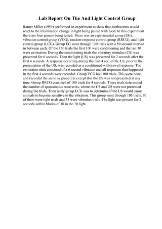 Lab Report On The And Light Control Group
Ratner Miller (1959) performed an experiment to show that earthworms would
react to the illumination change in light being paired with food. In this experiment
there are four groups being tested. There was an experimental group (EG),
vibration control group (VCG), random response control group (RRCG), and light
control group (LCG). Group EG went through 130 trials with a 50 second interval
in between each. Of the 130 trials the first 100 were conditioning and the last 30
were extinction. During the conditioning trials the vibratory stimulus (CS) was
presented for 6 seconds. Then the light (US) was presented for 2 seconds after the
first 4 seconds. A response occurring during the first 4 sec. of the CS, prior to the
presentation of the US, was recorded as a conditioned withdrawal response. The
extinction trials consisted of a 6 second vibration and all responses that happened
in the first 4 seconds were recorded. Group VCG had 100 trials. This were done
and recorded the same as group EG except that the US was not presented at any
time. Group RRCG consisted of 100 trials for 4 seconds. These trials determined
the number of spontaneous recoveries, where the CS and US were not presented
during the trials. Then lastly group LCG was to determine if the US would cause
animals to become sensitive to the vibration. This group went through 105 trials, 70
of them were light trials and 35 were vibration trials. The light was present for 2
seconds within blocks of 10 in the 70 light
 