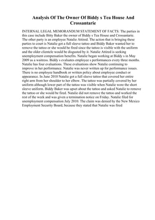 Analysis Of The Owner Of Biddy s Tea House And
Crossantarie
INTERNAL LEGAL MEMORANDUM STATEMENT OF FACTS: The parties in
this case include Bitty Baker the owner of Biddy s Tea House and Crossantarie.
The other party is an employee Natalie Attired. The action that is bringing these
parties to court is Natalie got a full sleeve tattoo and Biddy Baker wanted her to
remove the tattoo or she would be fired since the tattoo is visible with the uniform
and the older clientele would be disgusted by it. Natalie Attired is seeking
unemployment compensation benefits. Natalie began working at Biddy s in May
2009 as a waitress. Biddy s evaluates employee s performances every three months.
Natalie has four evaluations. These evaluations show Natalie continuing to
improve in her performance. Natalie was never written up for performance issues.
There is no employee handbook or written policy about employee conduct or
appearance. In June 2010 Natalie got a full sleeve tattoo that covered her entire
right arm from her shoulder to her elbow. The tattoo was partially covered by her
uniform although lower part of the tattoo was visible when Natalie wore the short
sleeve uniform. Biddy Baker was upset about the tattoo and asked Natalie to remove
the tattoo or she would be fired. Natalie did not remove the tattoo and worked the
rest of the week and was given a termination notice on Friday. Natalie filed for
unemployment compensation July 2010. The claim was denied by the New Mexico
Employment Security Board, because they stated that Natalie was fired
 