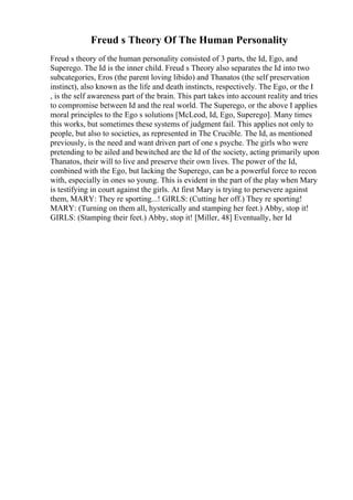 Freud s Theory Of The Human Personality
Freud s theory of the human personality consisted of 3 parts, the Id, Ego, and
Superego. The Id is the inner child. Freud s Theory also separates the Id into two
subcategories, Eros (the parent loving libido) and Thanatos (the self preservation
instinct), also known as the life and death instincts, respectively. The Ego, or the I
, is the self awareness part of the brain. This part takes into account reality and tries
to compromise between Id and the real world. The Superego, or the above I applies
moral principles to the Ego s solutions [McLeod, Id, Ego, Superego]. Many times
this works, but sometimes these systems of judgment fail. This applies not only to
people, but also to societies, as represented in The Crucible. The Id, as mentioned
previously, is the need and want driven part of one s psyche. The girls who were
pretending to be ailed and bewitched are the Id of the society, acting primarily upon
Thanatos, their will to live and preserve their own lives. The power of the Id,
combined with the Ego, but lacking the Superego, can be a powerful force to recon
with, especially in ones so young. This is evident in the part of the play when Mary
is testifying in court against the girls. At first Mary is trying to persevere against
them, MARY: They re sporting...! GIRLS: (Cutting her off.) They re sporting!
MARY: (Turning on them all, hysterically and stamping her feet.) Abby, stop it!
GIRLS: (Stamping their feet.) Abby, stop it! [Miller, 48] Eventually, her Id
 