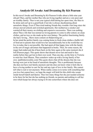 Analysis Of Awake And Dreaming By Kit Pearson
In this novel Awake and Dreaming by Kit Pearson It talks about a little nine year
old girl Theo, and her mother Rae who are living together and are a very poor and
un wealthy family. Theo is not your typical child during her spare time, she likes to
be alone and curl up to a good book if not she is always daydreaming about
unrealistic things. Even if Theo tried making friends they wouldn t last long since she
always moved schools and switched apartments. Her motherwas a smoker and
waisted all their money on clothing and expensive accessories. There was nothing
about Theo s life that was normal no loving parents to come to after school, no clean
clothes, and no toys so she made up her own fantasy. The perfect functioning family
she had 2 loving... Show more content on Helpwriting.net ...
In her mind the perfect family was coming home to fresh clean clothes a buffet full
of food ant to parents that would love her unconditionally but in the world that we
live in today that is not possible. She had spent all that happy time with the family
in the sort of magic adventure that happened in books. Then, for some reason, the
magic had ended and she d been back on the fairy again at the same moment she d
left (Pearson page). This quote shows that dreams never last and need to face
reality before they get lost in their own word. Then one day, on the ferry to Victoria
to meet her Aunt Sharon, Theo somehow wakes up with a loving family of her
own. (publishersweekly.com) This quote shows that all the dreams that she was
having were just in her head of unrealistic thoughts. This is problematic because
she does not have real family anymore and she does not know what it feels like to
have a loving mother to care for her and any type of love in her family. She cannot
tell what is real or not anymore. When reality comes in to terms with something that
you love but cannot have. we hope the magic will hold for this child who weeps
inside herself (Quill and Quire). Theo lost many things but she just needed someone
to be there for her but she has nothing no friends, no parents and nothing to call her
own which keeps her always trying to fit into somewhere where she does not
 