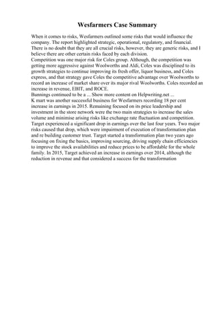 Wesfarmers Case Summary
When it comes to risks, Wesfarmers outlined some risks that would influence the
company. The report highlighted strategic, operational, regulatory, and financial.
There is no doubt that they are all crucial risks, however, they are generic risks, and I
believe there are other certain risks faced by each division.
Competition was one major risk for Coles group. Although, the competition was
getting more aggressive against Woolworths and Aldi, Coles was disciplined to its
growth strategies to continue improving its fresh offer, liquor business, and Coles
express, and that strategy gave Coles the competitive advantage over Woolworths to
record an increase of market share over its major rival Woolworths. Coles recorded an
increase in revenue, EBIT, and ROCE.
Bunnings continued to be a ... Show more content on Helpwriting.net ...
K mart was another successful business for Wesfarmers recording 18 per cent
increase in earnings in 2015. Remaining focused on its price leadership and
investment in the store network were the two main strategies to increase the sales
volume and minimise arising risks like exchange rate fluctuation and competition.
Target experienced a significant drop in earnings over the last four years. Two major
risks caused that drop, which were impairment of execution of transformation plan
and re building customer trust. Target started a transformation plan two years ago
focusing on fixing the basics, improving sourcing, driving supply chain efficiencies
to improve the stock availabilities and reduce prices to be affordable for the whole
family. In 2015, Target achieved an increase in earnings over 2014, although the
reduction in revenue and that considered a success for the transformation
 