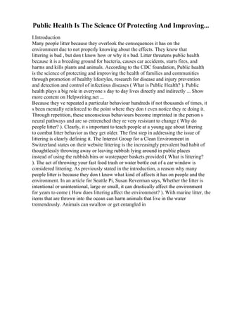 Public Health Is The Science Of Protecting And Improving...
I.Introduction
Many people litter because they overlook the consequences it has on the
environment due to not properly knowing about the effects. They know that
littering is bad , but don t know how or why it s bad. Litter threatens public health
because it is a breeding ground for bacteria, causes car accidents, starts fires, and
harms and kills plants and animals. According to the CDC foundation, Public health
is the science of protecting and improving the health of families and communities
through promotion of healthy lifestyles, research for disease and injury prevention
and detection and control of infectious diseases ( What is Public Health? ). Public
health plays a big role in everyone s day to day lives directly and indirectly ... Show
more content on Helpwriting.net ...
Because they ve repeated a particular behaviour hundreds if not thousands of times, it
s been mentally reinforced to the point where they don t even notice they re doing it.
Through repetition, these unconscious behaviours become imprinted in the person s
neural pathways and are so entrenched they re very resistant to change ( Why do
people litter? ). Clearly, it s important to teach people at a young age about littering
to combat litter behavior as they get older. The first step in addressing the issue of
littering is clearly defining it. The Interest Group for a Clean Environment in
Switzerland states on their website littering is the increasingly prevalent bad habit of
thoughtlessly throwing away or leaving rubbish lying around in public places
instead of using the rubbish bins or wastepaper baskets provided ( What is littering?
). The act of throwing your fast food trash or water bottle out of a car window is
considered littering. As previously stated in the introduction, a reason why many
people litter is because they don t know what kind of affects it has on people and the
environment. In an article for Seattle Pi, Susan Reverman says, Whether the litter is
intentional or unintentional, large or small, it can drastically affect the environment
for years to come ( How does littering affect the environment? ). With marine litter, the
items that are thrown into the ocean can harm animals that live in the water
tremendously. Animals can swallow or get entangled in
 