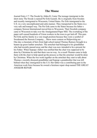 The Moose
Journal Entry # 7: The Swede by Alden R. Carter The teenage immigrant in the
short story The Swede is named Per Erik Gustafs. He is originally from Sweden
and recently immigrated to Wisconsin, United States. Per Erik immigrated to the
U.S. in a very uncomplicated and calm manner. They transported to the States in a
very safe and tranquil way. The Per Erik came to the States because his father s
company Storson International moved him to Wisconsin. Their Swedish company
came to Wisconsin to take over the Amalgamated Paper Mill. The overtaking of the
paper mill caused hundreds of Union workers in the town to get laid off. This puts
Per Erik and his family in a very tough position because they were a symbol of
Swedenand the Storson Company.... Show more content on Helpwriting.net ...
One day a classmate of hers from high school named Thomas Ramsey brought in a
beaten up green leather armchair. The armchair had belonged to his grandfather
who had recently passed away and the chair was now intended to be a present for
his Father. When Sopeap s father was notified that the chair was supposed to be
done by Christmas he said that there was no way. As a result Thomas came to help
them with the chair to help speed up the process so that the armchair would be done
by Christmas. When the two work together on the armchair they start to talk about
Thomas s recently diseased grandfather and Sopeap s grandmother that was left
behind when they immigrated to the U.S. Her father was a contributing part in the
American work force because he owned a furniture repair shop named THE GREAT
ANGKOR REPAIR
 
