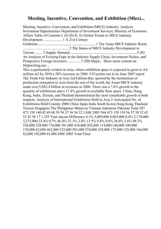 Meeting, Incentive, Convention, and Exhibition (Mice)...
Meeting, Incentive, Convention, and Exhibition (MICE) Industry: Analysis
Investment Opportunities Department of Investment Services, Ministry of Economic
Affairs Table of Contents I. (I) (II) II. (I) Global Trends in MICE Industry
Development .................... 1 A 21st Century
Goldmine................................................................1 The Asian MICE Industry Boom
...................................................2 The Status of MICE Industry Development in
Taiwan ........ 5 Supply Demand..........................................................................5 (II)
An Analysis of Existing Gaps in the Industry Supply Chain, Investment Niches, and
Prospective Foreign Investors................7 (III) Major... Show more content on
Helpwriting.net ...
This is particularly evident in Asia, where exhibition space is expected to grow to 4.6
million m2 by 2010 a 20% increase on 2006. UFI points out in its June 2007 report
The Trade Fair Industry in Asia 3rd Edition that, spurred by the momentum of
production relocation to Asia from the rest of the world, the Asian MICE industry
made over US$2.4 billion in revenues in 2006. There was a 7.6% growth in the
quantity of exhibitions and a 17.4% growth in available floor space. China, Hong
Kong, India, Taiwan, and Thailand demonstrated the most remarkable growth in both
respects. Analysis of International Exhibitions Held in Asia 2 Anticipated No. of
Exhibitions Held Country 2006 China Japan India South Korea Hong Kong Thailand
Taiwan Singapore The Philippines Malaysia Vietnam Indonesia Pakistan Total 587
475 158 140 82 69 60 59 59 57 56 54 32 1,888 2005 564 473 128 139 56 57 58 52 62
52 41 56 17 1,755 Year onyear Difference 4.1% 5,089,000 4,065,000 0.4% 2,174,000
2,273,000 23.4% 0.7% 46.4% 21.1% 3.4% 13.5% 4.8% 9.6% 36.6% 3.6% 88.2%
526,000 528,000 776,000 381,000 410,000 202,000 114,000 246,000 109,000
170,000 62,000 462,000 522,000 501,000 274,000 329,000 175,000 125,000 166,000
62,000 192,000 41,000 2006 2005 Total Floor
 