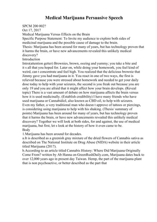 Medical Marijuana Persuasive Speech
SPCM 200 002?
Oct 17, 2017
Medical Marijuana Versus Effects on the Brain
Specific Purpose Statement: To Invite my audience to explore both sides of
medicinal marijuana and the possible cause of damage to the brain.
Thesis: Marijuana has been around for many of years, but has technology proven that
it harms the brain, or have new advancements revealed this unlikely medical
discovery?
Introduction
Intro(attention getter) Brownies, brown, oozing and yummy; you take a bite and
it s all that you hoped for. Later on, while doing your homework, you feel kind of
weird, can t concentrate and feel high. You realized that the delicious brownie that
Jimmy gave you had marijuana in it. You react in one of two ways, the first is
relieved because you were stressed about homework and needed to get your daily
dose today to help with your seizures, the second is you freak out because you are
only 19 and you are afraid that it might affect how your brain develops. (Reveal
topic) There is a vast amount of debate on how marijuana affects the brain versus
how it is used medicinally. (Establish credibility) I have many friends who have
used marijuana or Cannabidiol, also known as CBD oil, to help with seizures.
Even my father, a very traditional man who doesn t approve of tattoos or piercings,
is considering using marijuana to help with his shaking. (Thesis/ summary of
points) Marijuana has been around for many of years, but has technology proven
that it harms the brain, or have new advancements revealed this unlikely medical
discovery? Together we will look at both sides, for and against, the use of medical
marijuana, but first, let s look at the history of how it even came to be.
Body
1.Marijuana has been around for decades.
a.It is described as a greenish gray mixture of the dried flowers of Cannabis sativa as
described on The National Institute on Drug Abuse (NIDA) website in their article
titled Marijuana (2017).
b.According to an article titled Cannabis History: Where Did Marijuana Originally
Come From? written by Ab Hanna on GreenRushDaily.com, Marijuana dates back to
over 12,000 years ago in present day Taiwan. Hemp, the part of the marijuana plant
that is non psychoactive, or better described as the part that
 