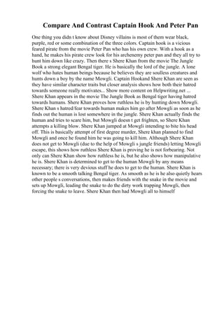Compare And Contrast Captain Hook And Peter Pan
One thing you didn t know about Disney villains is most of them wear black,
purple, red or some combination of the three colors. Captain hook is a vicious
feared pirate from the movie Peter Pan who has his own crew. With a hook as a
hand, he makes his pirate crew look for his archenemy peter pan and they all try to
hunt him down like crazy. Then there s Shere Khan from the movie The Jungle
Book a strong elegant Bengal tiger. He is basically the lord of the jungle. A lone
wolf who hates human beings because he believes they are soulless creatures and
hunts down a boy by the name Mowgli. Captain Hookand Shere Khan are seen as
they have similar character traits but closer analysis shows how both their hatred
towards someone really motivates... Show more content on Helpwriting.net ...
Shere Khan appears in the movie The Jungle Book as Bengal tiger having hatred
towards humans. Shere Khan proves how ruthless he is by hunting down Mowgli.
Shere Khan s hatred/fear towards human makes him go after Mowgli as soon as he
finds out the human is lost somewhere in the jungle. Shere Khan actually finds the
human and tries to scare him, but Mowgli doesn t get frighten, so Shere Khan
attempts a killing blow. Shere Khan jumped at Mowgli intending to bite his head
off. This is basically attempt of first degree murder, Shere khan planned to find
Mowgli and once he found him he was going to kill him. Although Shere Khan
does not get to Mowgli (due to the help of Mowgli s jungle friends) letting Mowgli
escape, this shows how ruthless Shere Khan is proving he is not forbearing. Not
only can Shere Khan show how ruthless he is, but he also shows how manipulative
he is. Shere Khan is determined to get to the human Mowgli by any means
necessary; there is very devious stuff he does to get to the human. Shere Khan is
known to be a smooth talking Bengal tiger. As smooth as he is he also quietly hears
other people s conversations, then makes friends with the snake in the movie and
sets up Mowgli, leading the snake to do the dirty work trapping Mowgli, then
forcing the snake to leave. Shere Khan then had Mowgli all to himself
 