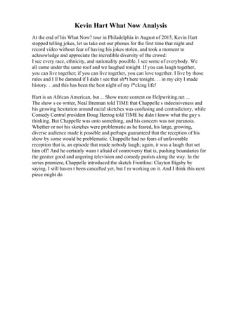 Kevin Hart What Now Analysis
At the end of his What Now? tour in Philadelphia in August of 2015, Kevin Hart
stopped telling jokes, let us take out our phones for the first time that night and
record video without fear of having his jokes stolen, and took a moment to
acknowledge and appreciate the incredible diversity of the crowd:
I see every race, ethnicity, and nationality possible. I see some of everybody. We
all came under the same roof and we laughed tonight. If you can laugh together,
you can live together; if you can live together, you can love together. I live by those
rules and I ll be damned if I didn t see that sh*t here tonight. . . in my city I made
history. . .and this has been the best night of my f*cking life!
Hart is an African American, but... Show more content on Helpwriting.net ...
The show s co writer, Neal Brennan told TIME that Chappelle s indecisiveness and
his growing hesitation around racial sketches was confusing and contradictory, while
Comedy Central president Doug Herzog told TIME he didn t know what the guy s
thinking. But Chappelle was onto something, and his concern was not paranoia.
Whether or not his sketches were problematic as he feared, his large, growing,
diverse audience made it possible and perhaps guaranteed that the reception of his
show by some would be problematic. Chappelle had no fears of unfavorable
reception that is, an episode that made nobody laugh; again, it was a laugh that set
him off! And he certainly wasn t afraid of controversy that is, pushing boundaries for
the greater good and angering television and comedy purists along the way. In the
series premiere, Chappelle introduced the sketch Frontline: Clayton Bigsby by
saying, I still haven t been cancelled yet, but I m working on it. And I think this next
piece might do
 