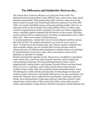 The Differences and Similarities Between the...
The African Slave Trade has affected a very large part of the world. This
phenomenon has been described in many different ways, such as slave trade, forced
migration and genocide. When people today think of slavery, many envision the
form in which it existed in the United States before the American Civil War (1861
1865): one racially identifiable group owning and exploiting another. However, in
other parts of the world, slaveryhas taken many different forms. In Africa, many
societies recognized slaves merely as property, but others saw them as dependents
whom, eventually might be integrated into the families of slave owners. Still other
societies allowed slaves to attain positions of military or administrative power. Most
often, both... Show more content on Helpwriting.net ...
To increase production, a family had to invest in more labourers and thus increase
their share of land. The simplest and quickest way to do this was to invest in
slaves. To help service this demand, many early African societies conducted slave
raids on distant villages, this was with the idea of having Africans work for
Africans but ones of a different ethnic background, and after slavery was abolished
by Europe domestic slavery grew, many slaves were made to work on clove
plantations in Zanzibar for example.
Women constituted the majority of early African slaves. In addition to agricultural
work, female slaves carried out other economic functions, such as trading and
cotton spinning and dyeing. They also performed domestic chores, such as
preparing food, washing clothes, and cleaning. Powerful African men kept female
slaves as wives or concubines, and in many societies these women stood as
symbols of male wealth. Male slaves typically farmed and herded animals. Those
who belonged to wealthy families and especially of ruling lineages of states also
worked as porters and rowers, and learned crafts such as weaving, construction, and
metalwork. Domestic slaves worked for the royal families, some male, and fewer
female, slaves held positions of high status and trust within their societies. In pre
colonial states in the interior of West and Central Africa, slaves often served as
soldiers and confidants of high officials. With their necessarily limited ambitions and
 