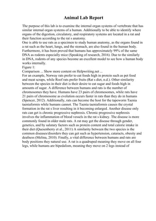 Animal Lab Report
The purpose of this lab is to examine the internal organ systems of vertebrate that has
similar internal organ systems of a human. Additionally to be able to identify where
organs of the digestion, circulatory, and respiratory systems are located in a rat and
their function according to the rat s anatomy.
One is able to use rats as a specimen to study human anatomy, as the organs found in
a rat such as the heart, lungs, and the stomach, are also found in the human body.
Furthermore, it has been proved that humans has approximately 99% of the same
DNA as rodents especially mice (Speaking of research, 2016). Due to the similarly
in DNA, rodents of any species become an excellent model to see how a human body
works internally.
Figure 1:
Comparison ... Show more content on Helpwriting.net ...
For an example, Norway rats prefer to eat foods high in protein such as pet food
and meat scraps, while Roof rats prefer fruits (Rat s diet, n.d.). Other similarity
between the species in their diet is their desire to eat sugar and foods high in
amounts of sugar. A difference between humans and rats is the number of
chromosomes they have. Humans have 23 pairs of chromosomes, while rats have
21 pairs of chromosome as evolution occurs faster in rats than they do in humans
(Spencer, 2012). Additionally, rats can become the host for the tapeworm Taenia
taeniaformis while humans cannot. The Taenia taeniaformis causes the crystal
formation in the rat s liver resulting in it becoming enlarged. Another disease only
rats can get is chronic progressive nephrosis. Chronic progressive nephrosis
involves the inflammation of blood vessels in the rat s kidney. The disease is more
commonly found in older male rats. A rat may get the disease through gender,
genetics, and by salutary factors such as protein content and total calorie intake in
their diet (Quesenberry et al., 2011) A similarity between the two species is the
common diseases/disorders they can get such as hypertension, cataracts, obesity and
deafness (Melina, 2010). Finally, a vital difference between humans and rats are
body positions they natural use. A rat is a quadruped meaning they move on all four
legs, while humans are bipedalism, meaning they move on 2 legs instead of
 