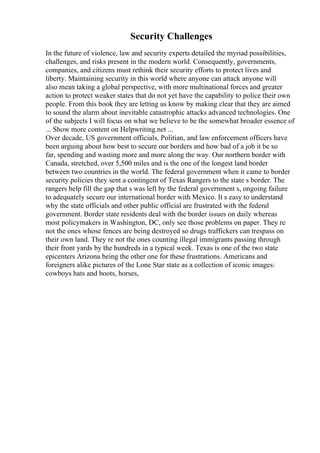 Security Challenges
In the future of violence, law and security experts detailed the myriad possibilities,
challenges, and risks present in the modern world. Consequently, governments,
companies, and citizens must rethink their security efforts to protect lives and
liberty. Maintaining security in this world where anyone can attack anyone will
also mean taking a global perspective, with more multinational forces and greater
action to protect weaker states that do not yet have the capability to police their own
people. From this book they are letting us know by making clear that they are aimed
to sound the alarm about inevitable catastrophic attacks advanced technologies. One
of the subjects I will focus on what we believe to be the somewhat broader essence of
... Show more content on Helpwriting.net ...
Over decade, US government officials, Politian, and law enforcement officers have
been arguing about how best to secure our borders and how bad of a job it be so
far, spending and wasting more and more along the way. Our northern border with
Canada, stretched, over 5,500 miles and is the one of the longest land border
between two countries in the world. The federal government when it came to border
security policies they sent a contingent of Texas Rangers to the state s border. The
rangers help fill the gap that s was left by the federal government s, ongoing failure
to adequately secure our international border with Mexico. It s easy to understand
why the state officials and other public official are frustrated with the federal
government. Border state residents deal with the border issues on daily whereas
most policymakers in Washington, DC, only see those problems on paper. They re
not the ones whose fences are being destroyed so drugs traffickers can trespass on
their own land. They re not the ones counting illegal immigrants passing through
their front yards by the hundreds in a typical week. Texas is one of the two state
epicenters Arizona being the other one for these frustrations. Americans and
foreigners alike pictures of the Lone Star state as a collection of iconic images:
cowboys hats and boots, horses,
 