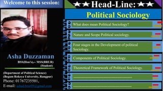 Head-Line:
Political Sociology
What does mean Political Sociology?
Four stages in the Development of political
Sociology.
Components of Political Sociology.
Theoretical Framework of Political Sociology.
-------------------------------------------
Nature and Scope Political sociology.
Welcome to this session:
-------------------------------------------
Asha Duzzaman
BSS(Hon’s),-- MSS(BRUR)
(Student)
(Department of Political Science)
(Begum Rokeya University, Rangpur)
Phone: 01767235501,
E-mail: ashad.brur05@gmail.com
 