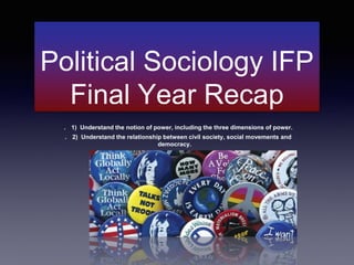 Political Sociology IFP
Final Year Recap
. 1) Understand the notion of power, including the three dimensions of power.
. 2) Understand the relationship between civil society, social movements and
democracy.
 