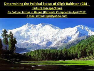 Determining the Political Status of Gilgit-Baltistan (GB) -
Future Perspectives
By Colonel Imtiaz ul Haque (Retired), Compiled in April 2012
e mail: imtiaz19pr@yahoo.com
 