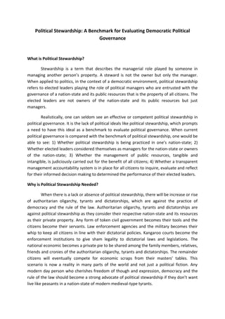 Political Stewardship: A Benchmark for Evaluating Democratic Political
Governance
What is Political Stewardship?
Stewardship is a term that describes the managerial role played by someone in
managing another person’s property. A steward is not the owner but only the manager.
When applied to politics, in the context of a democratic environment, political stewardship
refers to elected leaders playing the role of political managers who are entrusted with the
governance of a nation-state and its public resources that is the property of all citizens. The
elected leaders are not owners of the nation-state and its public resources but just
managers.
Realistically, one can seldom see an effective or competent political stewardship in
political governance. It is the lack of political ideals like political stewardship, which prompts
a need to have this ideal as a benchmark to evaluate political governance. When current
political governance is compared with the benchmark of political stewardship, one would be
able to see: 1) Whether political stewardship is being practiced in one’s nation-state; 2)
Whether elected leaders considered themselves as managers for the nation-state or owners
of the nation-state; 3) Whether the management of public resources, tangible and
intangible, is judiciously carried out for the benefit of all citizens; 4) Whether a transparent
management accountability system is in place for all citizens to inquire, evaluate and reflect
for their informed decision making to determined the performance of their elected leaders.
Why is Political Stewardship Needed?
When there is a lack or absence of political stewardship, there will be increase or rise
of authoritarian oligarchy, tyrants and dictatorships, which are against the practice of
democracy and the rule of the law. Authoritarian oligarchy, tyrants and dictatorships are
against political stewardship as they consider their respective nation-state and its resources
as their private property. Any form of token civil government becomes their tools and the
citizens become their servants. Law enforcement agencies and the military becomes their
whip to keep all citizens in line with their dictatorial policies. Kangaroo courts become the
enforcement institutions to give sham legality to dictatorial laws and legislations. The
national economic becomes a private pie to be shared among the family members, relatives,
friends and cronies of the authoritarian oligarchy, tyrants and dictatorships. The remainder
citizens will eventually compete for economic scraps from their masters’ tables. This
scenario is now a reality in many parts of the world and not just a political fiction. Any
modern day person who cherishes freedom of though and expression, democracy and the
rule of the law should become a strong advocate of political stewardship if they don’t want
live like peasants in a nation-state of modern medieval-type tyrants.
 