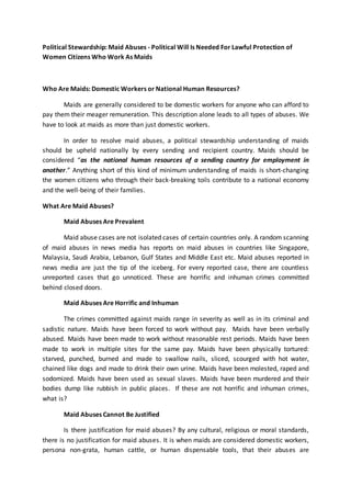 Political Stewardship: Maid Abuses - Political Will Is Needed For Lawful Protection of
Women Citizens Who Work As Maids
Who Are Maids: Domestic Workers or National Human Resources?
Maids are generally considered to be domestic workers for anyone who can afford to
pay them their meager remuneration. This description alone leads to all types of abuses. We
have to look at maids as more than just domestic workers.
In order to resolve maid abuses, a political stewardship understanding of maids
should be upheld nationally by every sending and recipient country. Maids should be
considered “as the national human resources of a sending country for employment in
another.” Anything short of this kind of minimum understanding of maids is short-changing
the women citizens who through their back-breaking toils contribute to a national economy
and the well-being of their families.
What Are Maid Abuses?
Maid Abuses Are Prevalent
Maid abuse cases are not isolated cases of certain countries only. A random scanning
of maid abuses in news media has reports on maid abuses in countries like Singapore,
Malaysia, Saudi Arabia, Lebanon, Gulf States and Middle East etc. Maid abuses reported in
news media are just the tip of the iceberg. For every reported case, there are countless
unreported cases that go unnoticed. These are horrific and inhuman crimes committed
behind closed doors.
Maid Abuses Are Horrific and Inhuman
The crimes committed against maids range in severity as well as in its criminal and
sadistic nature. Maids have been forced to work without pay. Maids have been verbally
abused. Maids have been made to work without reasonable rest periods. Maids have been
made to work in multiple sites for the same pay. Maids have been physically tortured:
starved, punched, burned and made to swallow nails, sliced, scourged with hot water,
chained like dogs and made to drink their own urine. Maids have been molested, raped and
sodomized. Maids have been used as sexual slaves. Maids have been murdered and their
bodies dump like rubbish in public places. If these are not horrific and inhuman crimes,
what is?
Maid Abuses Cannot Be Justified
Is there justification for maid abuses? By any cultural, religious or moral standards,
there is no justification for maid abuses. It is when maids are considered domestic workers,
persona non-grata, human cattle, or human dispensable tools, that their abuses are
 