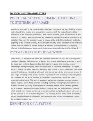 POLITICAL SYSTEM AND ITS TYPES
POLITICAL SYSTEM FROM INSTITUTIONAL
TO SYSTEMIC APPROACH
Institutional approach in the study of politics has been common in the past. Political science
was believed to be mainly, even exclusively, concerned with the study of such political
institutions as the state and government, their various activities, pans and functions. In this
approach, no attempt was made to see any relationship or effect both within and outside an
institution. However this approach began to change at the end of the nineteenth and in the
beginning of the twentieth century. It was brought about by a new approach to the study of a
politics, which is known as system analysis. It was also due to the need for comparing
different kinds of states and governments in the world, especially after the World War II.
SYSTEM ANALYSIS OF POLITICAL SYSTEM
From about 130 and especially since the behavioral revolution in 1950 the study of politics
has been influenced by the concept is derived from biology and physical sciences, in which
the focus is on systems. System is bounded regions in space-time, involving energy
interchange among their parts, which are associated in functional relationship. In simpler
words, it means that every living and non-living body consist of two or more parts, which are
constantly acting and interceding with each other as well as with the environment around it,
as a single operating whole, or as a system. Examples of such operating wholes or system
are countless, for the whole universe is full of them. Some are very small and other
immense in dimensions. The atom is a system, and so are molecules, crystals, viruses,
clocks, engines, ocean fleets, animals (including humans), small groups, like families or
schools, societies (including state or political systems), planets, solar systems, galaxies,
etc. If, however, we restrict ourselves to living systems, they are really behavior systems,
which extend from viruses and animal to human societies and political system. Moreover, a
system consists of two or more subsystems. For instance, human body, which is in itself a
system, consist of several subsystem, such as the nervous system, the digestive system,
the circulatory system, etc.
DEFINITION OF A SYSTEM
 
