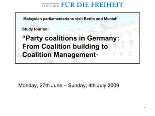Malaysian parliamentarians visit Berlin and Munich

 Study tour on:

 “Party coalitions in Germany:
 From Coalition building to
 Coalition Management”



Monday, 27th June – Sunday, 4th July 2009



                                                       1
 