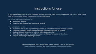 Instructions for use
If you have a free account, in order to use this template, you must credit ݺߣsgo by keeping the Thanks slide. Please
refer to the next slide to read the instructions for premium users.
As a Free user, you are allowed to:
● Modify this template.
● Use it for both personal and commercial projects.
You are not allowed to:
● Sublicense, sell or rent any of ݺߣsgo Content (or a modified version of ݺߣsgo Content).
● Distribute ݺߣsgo Content unless it has been expressly authorized by ݺߣsgo.
● Include ݺߣsgo Content in an online or offline database or file.
● Offer ݺߣsgo templates (or modified versions of ݺߣsgo templates) for download.
● Acquire the copyright of ݺߣsgo Content.
For more information about editing slides, please read our FAQs or visit our blog:
https://slidesgo.com/faqs and https://slidesgo.com/slidesgo-school
 