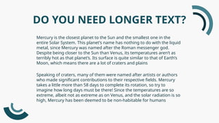DO YOU NEED LONGER TEXT?
Mercury is the closest planet to the Sun and the smallest one in the
entire Solar System. This planet’s name has nothing to do with the liquid
metal, since Mercury was named after the Roman messenger god.
Despite being closer to the Sun than Venus, its temperatures aren’t as
terribly hot as that planet’s. Its surface is quite similar to that of Earth’s
Moon, which means there are a lot of craters and plains
Speaking of craters, many of them were named after artists or authors
who made significant contributions to their respective fields. Mercury
takes a little more than 58 days to complete its rotation, so try to
imagine how long days must be there! Since the temperatures are so
extreme, albeit not as extreme as on Venus, and the solar radiation is so
high, Mercury has been deemed to be non-habitable for humans
 