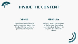 DIVIDE THE CONTENT
VENUS MERCURY
Venus has a beautiful name
and is the second planet from
the Sun. It’s hot and has a
poisonous atmosphere
Mercury is the closest planet
to the Sun and the smallest
one in the Solar System—it’s
only a bit larger than the
Moon
 
