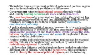 • Though the terms government, political system and political regime
are used interchangeably yet there are differences.
• Government refers to institutional process through which
and usually binding decisions are made and implemented.
• The core functions of government are law making (legislation), law
implementation (execution) and law interpretation (adjudication)
which are performed by its three organs namely legislature,
executive and judiciary.
• A political regime or political system, however, is to be analysed in a
broader perspective in the sense that they encompass not only the
organs of the government and that political institutions of the state,
but also the structures, processes and values through which these
interact with the civil society.
• Regime- entire political economic system. regimes can be changed
only by military intervention from without, or by some kind of
revolutionary upheaval from within.
• It follows that different political regimes have tended to prioritise
different sets of criteria. Among the parametres, most commonly
used to classify the nature of political regimes, are the following:
 