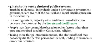 • 3. It risks the wrong choice of public servants.
Truth be told, not all individuals under a democratic government
government are aware of the political and social circumstances in
in their country.
• In a voting system, majority wins, and there is no distinction
between the votes cast by the literate and the illiterate.
• People may favor a candidate based on other factors other than
pure and required capability. Caste, class, religion.
• Taking these things into consideration, the elected official may
not always be the perfect person for the seat, leading to erroneous
erroneous decisions.
 