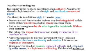 Authoritarian Regime
legitimacy is the right and acceptance of an authority. An authority
viewed as legitimate often has the right and justification to exercise
power.
Authority is foundational right to exercise power
• Democratic and Authoritative regimes may be distinguished both in
terms of their objectives as well as means to achieve them.
• Authoritarian regimes decide what is good for individuals. Without
their consent
• The ruling elite impose their values on society irrespective of its
members' wishes.
• Authoritarian refers to a form of government which insists on
unqualified obedience, conformity and coercion. It is in essence
negation of democracy.
• When power is based on consent, respected willingly, and recognised
by wider masses, it is legitimate and binding. This is called authority.
 