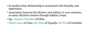 • In modern time dictatorship is associated with brutality and
oppression.
• Association between the dictator and military is very common,
as many dictators assume through military coups.
• Eg.- Augusto Pinochet of Chile,
• Fidel Castro of Cuba, Idi Amin of Uganda, Pol Pot of Columbia.
 