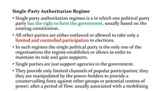 Single-Party Authoritarian Regime
• Single party authoritarian regimes is a in which one political party
party has the right to form the government, usually based on the
existing constitution.
• All other parties are either outlawed or allowed to take only a
limited and controlled participation in elections.
• In such regimes the single political party is the only one of the
organisations the regime establishes or allows in order to
maintain its rule and gain supports.
• Single parties are just support agencies to the government.
• They provide only limited channels of popular participation; they
they are manipulated by the power-holders to provide a
countervailing force against other groups or potential centres of
power; after a period of flow, usually associated with a mobilising
 