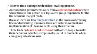 It saves time during the decision-making process.
• Authoritarian governments work from a centralized system where
where there is one person or a legislative group responsible for the
the decisions that get made.
• Because there are fewer steps involved in the process of creating
laws or distributing resources, there are faster movement and
implementation of ideas available using this structure.
• These leaders do not need to consult with other people to make
their decisions, which is exceptionally useful in moments when
emergency situations arise.
 