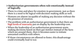 Authoritarian governments often rule emotionally instead
of logically.
• There is a time and place for emotion in government, just as there
there is a need to be logical with decision-making skills as well.
• Humans are almost incapable of making any decision without the
the presence of emotion.
• The problem with an authoritarian government is that there are
high levels of insecurity put on display by the leadership core.
• When the leadership of an authoritarian government starts
making decisions based on their gut instinct instead of the facts
which are around them, then it becomes easier to initiate
unwanted conflicts with others.
• If those circumstances are allowed to fester, this disadvantage
could eventually lead to war.
 