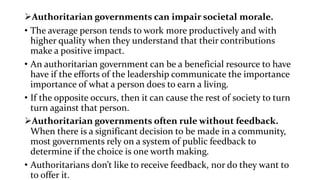 Authoritarian governments can impair societal morale.
• The average person tends to work more productively and with
higher quality when they understand that their contributions
make a positive impact.
• An authoritarian government can be a beneficial resource to have
have if the efforts of the leadership communicate the importance
importance of what a person does to earn a living.
• If the opposite occurs, then it can cause the rest of society to turn
turn against that person.
Authoritarian governments often rule without feedback.
When there is a significant decision to be made in a community,
most governments rely on a system of public feedback to
determine if the choice is one worth making.
• Authoritarians don’t like to receive feedback, nor do they want to
to offer it.
 