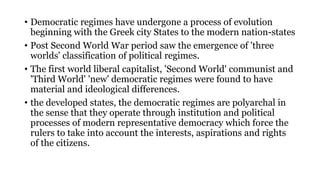 • Democratic regimes have undergone a process of evolution
beginning with the Greek city States to the modern nation-states
• Post Second World War period saw the emergence of 'three
worlds' classification of political regimes.
• The first world liberal capitalist, 'Second World' communist and
'Third World' 'new' democratic regimes were found to have
material and ideological differences.
• the developed states, the democratic regimes are polyarchal in
the sense that they operate through institution and political
processes of modern representative democracy which force the
rulers to take into account the interests, aspirations and rights
of the citizens.
 