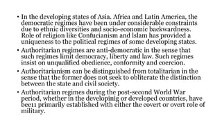 • In the developing states of Asia. Africa and Latin America, the
democratic regimes have been under considerable constraints
due to ethnic diversities and socio-economic backwardness.
Role of religion like Confucianism and lslam has provided a
uniqueness to the political regimes of some developing states.
• Authoritarian regimes are anti-democratic in the sense that
such regimes limit democracy, liberty and law. Such regimes
insist on unqualified obedience, conformity and coercion.
• Authoritarianism can be distinguished from totalitarian in the
sense that the former does not seek to obliterate the distinction
between the state and civil society.
• Authoritarian regimes during the post-second World War
period, whether in the developinig or developed countries, have
bee11 primarily established with either the covert or overt role of
military.
 