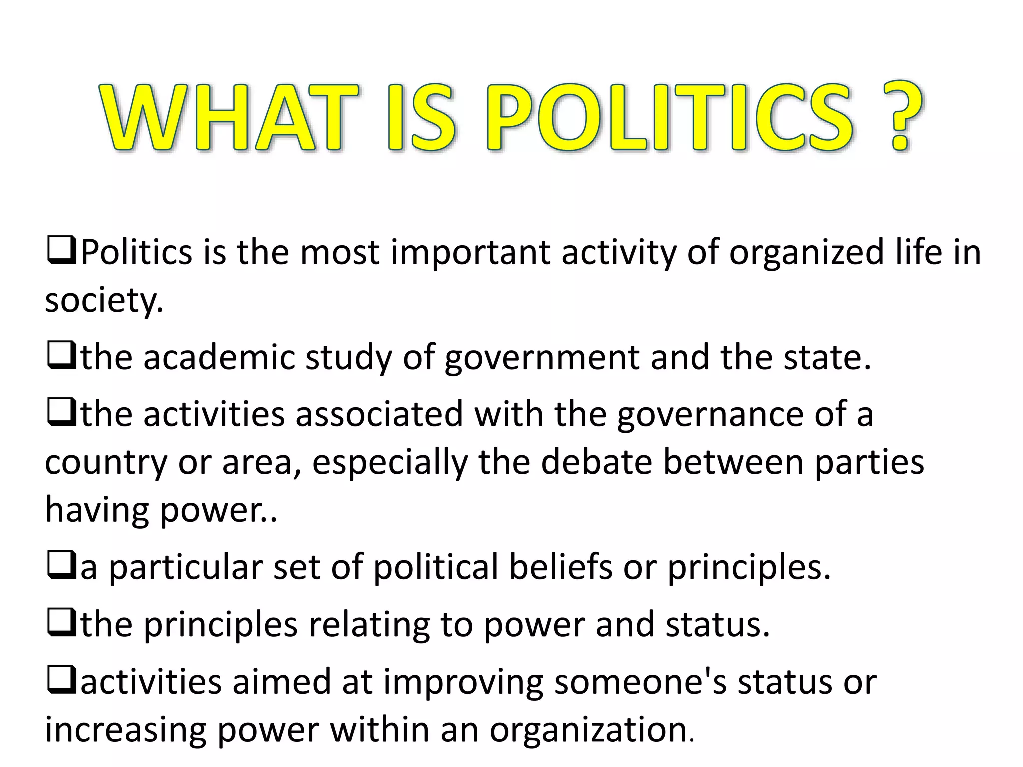 Politics is the most important activity of organized life in
society.
the academic study of government and the state.
the activities associated with the governance of a
country or area, especially the debate between parties
having power..
a particular set of political beliefs or principles.
the principles relating to power and status.
activities aimed at improving someone's status or
increasing power within an organization.