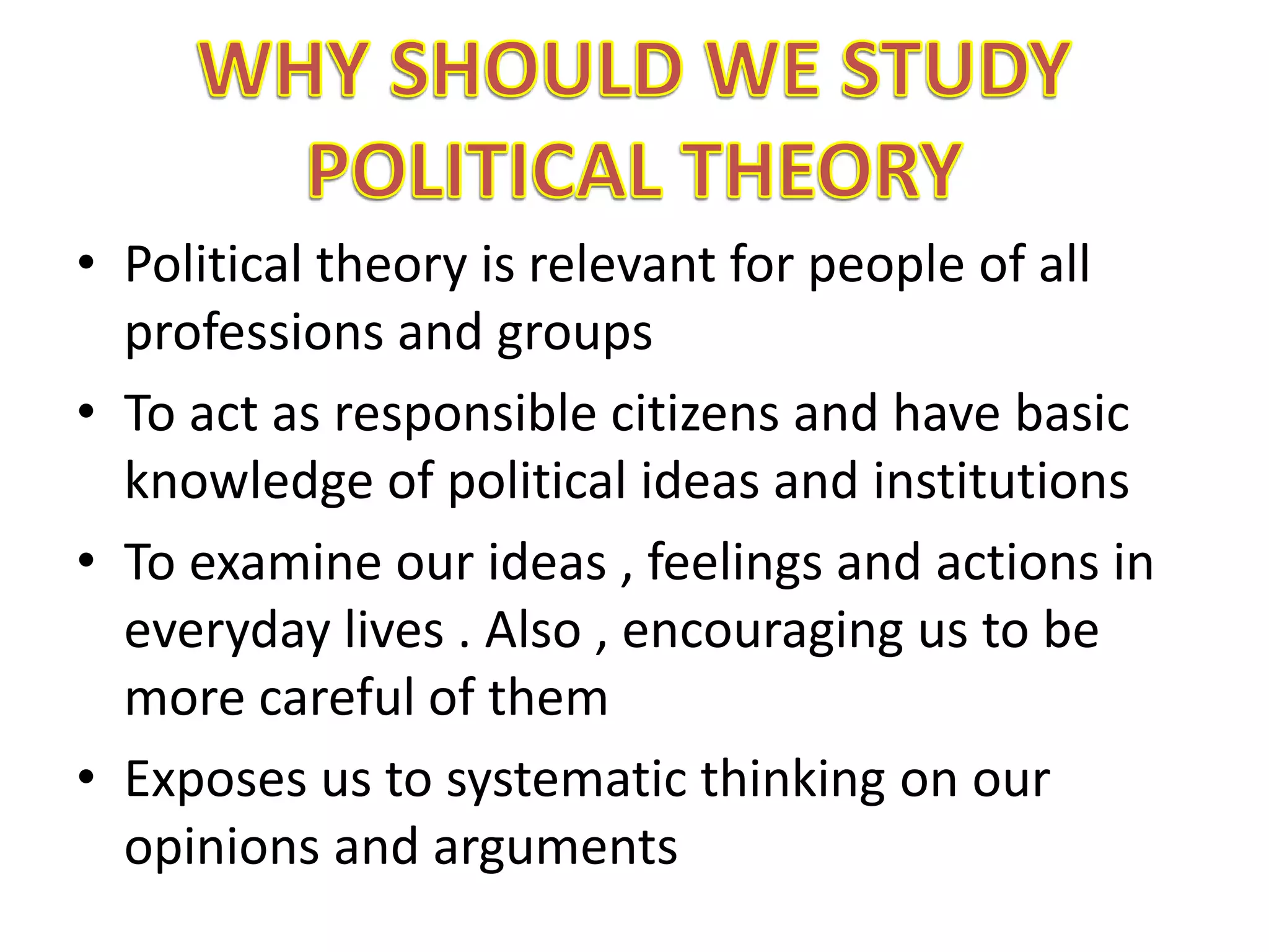 • Political theory is relevant for people of all
professions and groups
• To act as responsible citizens and have basic
knowledge of political ideas and institutions
• To examine our ideas , feelings and actions in
everyday lives . Also , encouraging us to be
more careful of them
• Exposes us to systematic thinking on our
opinions and arguments