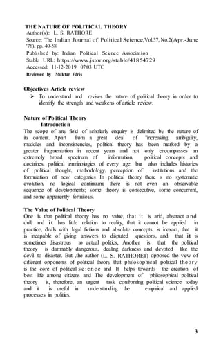 3
THE NATURE OF POLITICAL THEORY
Author(s): L. S. RATHORE
Source: The Indian Journal of Political Science,Vol.37, No.2(Apr.-June
'76), pp. 40-58
Published by: Indian Political Science Association
Stable URL: https://www.jstor.org/stable/41854729
Accessed: 11-12-2019 07:03 UTC
Reviewed by Muktar Edris
Objectives Article review
 To understand and revises the nature of political theory in order to
identify the strength and weakens of article review.
Nature of Political Theory
Introduction
The scope of any field of scholarly enquiry is delimited by the nature of
its content. Apart from a great deal of "increasing ambiguity,
muddles and inconsistencies, political theory has been marked by a
greater fragmentation in recent years and not only encompasses an
extremely broad spectrum of information, political concepts and
doctrines, political terminologies of every age, but also includes histories
of political thought, methodology, perception of institutions and the
formulation of new categories In political theory there is no systematic
evolution, no logical continuum; there is not even an observable
sequence of developments; some theory is consecutive, some concurrent,
and some apparently fortuitous.
The Value of Political Theory
One is that political theory has no value, that it is arid, abstract a nd
dull, and it has little relation to reality, that it cannot be applied in
practice, deals with legal fictions and absolute concepts, is inexact, that it
is incapable of giving answers to disputed questions, and that it is
sometimes disastrous to actual politics, Another is that the political
theory is damnably dangerous, dealing darkness and devoted like the
devil to disaster. But ,the author (L. S. RATHORET) opposed the view of
different opponents of political theory that philosophical political theory
is the core of political s c ie nc e and It helps towards the creation of
best life among citizens and The development of philosophical political
theory is, therefore, an urgent task confronting political science today
and it is useful in understanding the empirical and applied
processes in politics.
 