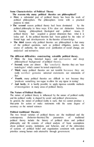 4
Some Characteristics of Political Theory
The reasons why many political theories are philosophical?
 First, a substantial part of political theory has been the work of
political philosophers. The philosophers wrote with a practical
purpose in mind.
 The second reason political theory had been dominated by the
political philosophy in three ways. 1.No clear cut distinction between
the burning philosophical, theological and political issues, 2
political theory had acquired a greater dimension than what it is
today and 3, the political theorists had been guided by the rules of
formal logic and developments in the theories of knowledge.
 The third reason why political theories are philosophical is that many
of the political questions, such as political obligation, justice, the
source of authority, the nature a nd justification of social change, are
analytical and normative.
The different difficulties constructing scientific political theory,
 First, the long historical legacy and pervasive and deep
philosophical background of political theory.
 Second, some are almost like ‘ a na lyt ic theories they are 'near
tautologies' which cannot be tested empirically.
 Third, many political theories are not testable because they are
really ne it he r genuine universal statements nor statements of
fact.
 Fourth, many political theories are difficult to test because they
'predicate something too vague to allow for any rigour in testing’.
 And lastly, it is hardly possible to apply rigorous scientific methods
of investigation in many areas of political theory.
The Nature of Political Reality:
The nature of political theory is influenced by the nature of political reality
and the political reality is shaped by social and political phenomena.
In general, the nature of political reality is such, that we cannot produce a
blue-print for action or make statements with the same degree of
accuracy as the natural sciences
Political traditional Theories
The two broad varieties of political theory are the traditional and the
contemporary (behavior-theories).The parameters of traditional
political theory include the history of political ideas and political
philosophy and It consists of critical analysis of basic assumptions
about political society, institutions and behavior, and of the elaboration
of systems of political belief and organization consistent with specified
priorities among human ends attainable through government.
 