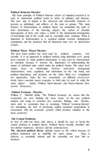 5
Political Behavior-Theories
The basic principle of Political behavior school of empirical research is to
seek to understand political action in terms of attitudes and interests.
The new unit of inquiry is the 'observed and observable' behavior of
persons as individuals and officers of the state or groups. "The main
features of behavioralism in political theory are nominalism the myth of
total detachment of the knowing subject, the notion of absolute
heterogeneity of facts and values, a belief in the fundamental homogeneity
of knowledge and of the world, and an essentially static ontology. What is
important in behavioralism is a sceptical attitude towards metaphysical
assumptions and the insistence that all inductions must rest on observation
of facts
Political Micro –Macro Theories
The term 'micro politics' has been used by political scientists very
recently. It is an approach to political analysis using individual a nd group
level concepts to study political phenomena. It may even be characterized
as 'atomistic because it stresses the importance of understanding the
nature of individual units which make the political wholes. The micro level
studies focus on relationships between individual background
characteristics, roles, cognitions, and motivations on the one hand, and
political dispositions and decisions on the other. Both a r e compliment
are approaches. Since the two concentrate on different analytical
levels, micro concepts macro concepts, or both may be used to study the
same subject matter. Political 'micro-theories' and Macro-theories have
several limitations.
Political Economy -Theories
William C. Mitchell define 'The Political Economy is means that the
economists are now defining the basic issues of the new political
analysis and trying to construct new concepts, findings, and theories,
more akin to economics than to sociology. Political 'economy-theories'
are attempting, the task of producing explicit normative propositions in
consonance with the economic systems which produce solutions to the
basic economic
The Central Problems:
In view of what has been said above, it should be easy to locate the
central problem in political theory. Political theory broadly classified into
two distinct traditions, classical and the contemporary.
The classical political theory upholds reason as the critical measure of
political institutions and its suitability for man's nature. Man, it
believes, is essentially rational and his rationality can lead him to
freedom.
 