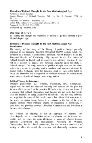1
Histories of Political Thought In the Post Methodological Age
Author(s): David Boucher
Source: History of Political Thought, Vol. 14, No. 2 (Summer 1993), pp.
301-316
Published by: Imprint Academic Ltd.
Stable URL: https://www.jstor.org/stable/26214360
Accessed: 14-12-2019 07:55 UTC
Reviewed by Muktar Edris
Objectives of Review
To identify the strength and weakness of history of political thinking in post
Methodological age
Histories of Political Thought In the Post Methodological Age
Introduction
The activity of the study of the history of political thought gradually
emerged as an academic discipline throughout the19th century which was
identified as a branch of philosophical literature. Robert Blakey's in his The
Temporal Benefits of Christianity, fully exposed in the first history of
political thought in English and its concern was intensely practical. It was
not in a position to impose any particular character upon the study of
political thought. The early histories of political thought were on the whole
written in response to growing student numbers and increased demand for
course-books. Criticisms from the historical point of view often failed to
make the distinction and disregarded the different purposes for which books
in the history of political thought were being written.
Political Theory in Retrospect
Different philosophers (G. Williams, Machiavelli, R.G. Collingwood)
argued that the need for historical sensitivity and believes that the past has
its uses which prepared us for practical life both in the present and future. It
is obvious that political philosophers and theorists did not write their books
with the intention of being understood historically. They not only criticized
and exploited the texts of their predecessors, but offered their own texts to
the world on similar terms. Marx, it is claimed, is the last of the great
original thinkers which synthesis original or imaginative in expression, of
past ideas and provides devoted Liberalism, Conservatism and Socialism in
the next other chapter.
For Williams an ideology is not an aggregate of elements (not
chronological), but a constellation whose constituents are in tension and
conflict and he views the main ideologies in terms of inherent tensions
between Collectivism and Individualism. According to Williams'
Conservatism, like its Liberal counterpart, has too narrow a conception of
society in which the moral, the economic and rhetorically conjoined, are
 