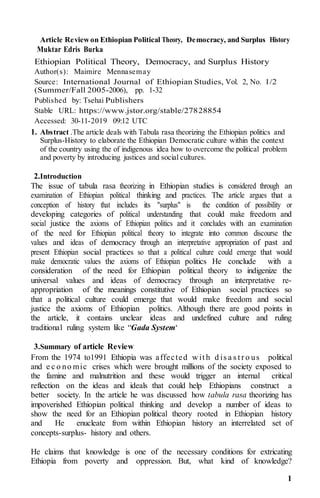 1
Article Reviewon Ethiopian Political Theory, Democracy, and Surplus History
Muktar Edris Burka
Ethiopian Political Theory, Democracy, and Surplus History
Author(s): Maimire Mennasemay
Source: International Journal of Ethiopian Studies, Vol. 2, No. 1/2
(Summer/Fall 2005-2006), pp. 1-32
Published by: Tsehai Publishers
Stable URL: https://www.jstor.org/stable/27828854
Accessed: 30-11-2019 09:12 UTC
1. Abstract .The article deals with Tabula rasa theorizing the Ethiopian politics and
Surplus-History to elaborate the Ethiopian Democratic culture within the context
of the country using the of indigenous idea how to overcome the political problem
and poverty by introducing justices and social cultures.
2.Introduction
The issue of tabula rasa theorizing in Ethiopian studies is considered through an
examination of Ethiopian political thinking and practices. The article argues that a
conception of history that includes its "surplus" is the condition of possibility or
developing categories of political understanding that could make freedom and
social justice the axioms of Ethiopian politics and it concludes with an examination
of the need for Ethiopian political theory to integrate into common discourse the
values and ideas of democracy through an interpretative appropriation of past and
present Ethiopian social practices so that a political culture could emerge that would
make democratic values the axioms of Ethiopian politics He conclude with a
consideration of the need for Ethiopian political theory to indigenize the
universal values and ideas of democracy through an interpretative re-
appropriation of the meanings constitutive of Ethiopian social practices so
that a political culture could emerge that would make freedom and social
justice the axioms of Ethiopian politics. Although there are good points in
the article, it contains unclear ideas and undefined culture and ruling
traditional ruling system like “Gada System‘
3.Summary of article Review
From the 1974 to1991 Ethiopia was affected w it h d is a s t r o us political
and e c o no mic crises which were brought millions of the society exposed to
the famine and malnutrition and these would trigger an internal critical
reflection on the ideas and ideals that could help Ethiopians construct a
better society. In the article he was discussed how tabula rasa theorizing has
impoverished Ethiopian political thinking and develop a number of ideas to
show the need for an Ethiopian political theory rooted in Ethiopian history
and He enucleate from within Ethiopian history an interrelated set of
concepts-surplus- history and others.
He claims that knowledge is one of the necessary conditions for extricating
Ethiopia from poverty and oppression. But, what kind of knowledge?
 