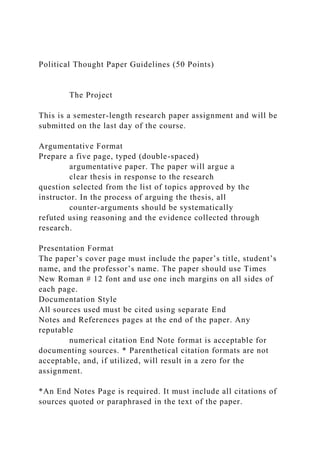 Political Thought Paper Guidelines (50 Points)
The Project
This is a semester-length research paper assignment and will be
submitted on the last day of the course.
Argumentative Format
Prepare a five page, typed (double-spaced)
argumentative paper. The paper will argue a
clear thesis in response to the research
question selected from the list of topics approved by the
instructor. In the process of arguing the thesis, all
counter-arguments should be systematically
refuted using reasoning and the evidence collected through
research.
Presentation Format
The paper’s cover page must include the paper’s title, student’s
name, and the professor’s name. The paper should use Times
New Roman # 12 font and use one inch margins on all sides of
each page.
Documentation Style
All sources used must be cited using separate End
Notes and References pages at the end of the paper. Any
reputable
numerical citation End Note format is acceptable for
documenting sources. * Parenthetical citation formats are not
acceptable, and, if utilized, will result in a zero for the
assignment.
*An End Notes Page is required. It must include all citations of
sources quoted or paraphrased in the text of the paper.
 
