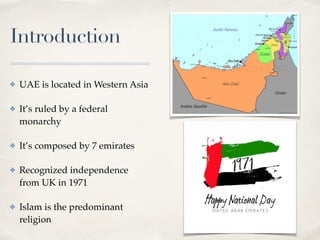 Introduction
✤ UAE is located in Western Asia
✤ It’s ruled by a federal
monarchy
✤ It’s composed by 7 emirates
✤ Recognized independence
from UK in 1971
✤ Islam is the predominant
religion
 